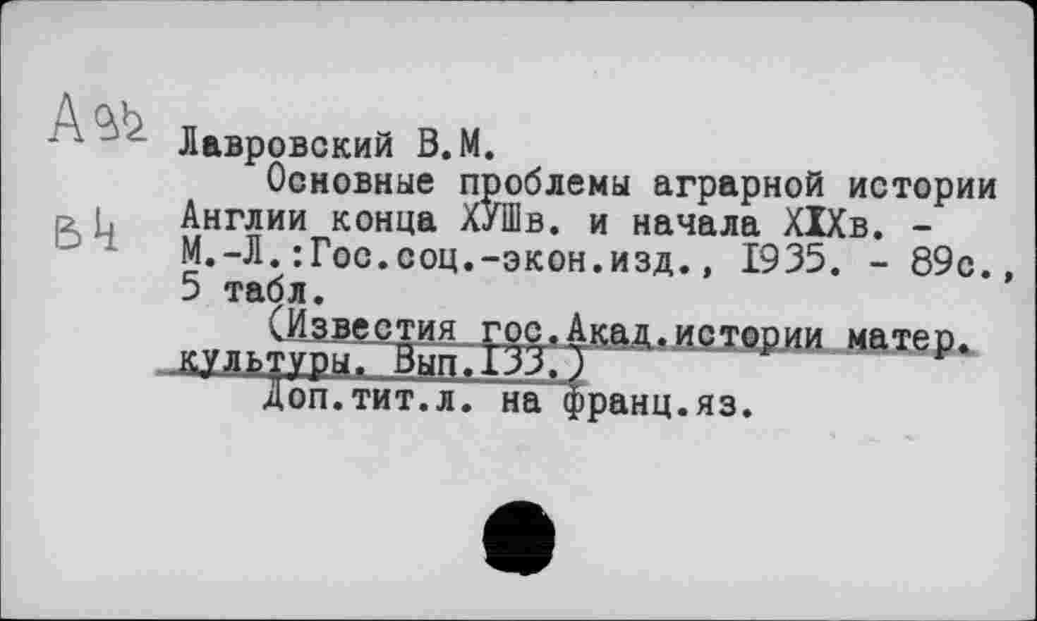 ﻿Bk
Лавровский В.М.
Основные проблемы аграрной истории Англии конца ХуШв. и начала ХІХв. -М.-Л.:Гос.соц.-экон.изд., 1935. -89с., 5 табл.
(Известия„гос,Акад.истории матер, культуры. Вып.133.)
Доп.тит.л. на франц.яз.